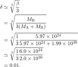 \begin{equation*} \begin{split} \delta &\simeq \sqrt[3]{\frac{\beta}{3}}\\ &= \sqrt[3]{\frac{M_{\text{B}}}{3(M_{\text{A}} + M_{\text{B}})}}\\ &= \sqrt[3]{\frac{1}{3} \frac{5.97 \times 10^{24}}{5.97 \times 10^{24} + 1.99 \times 10^{30}}}\\ &\simeq \sqrt[3]{\frac{1}{3} \frac{6.0\times 10^{24}}{2.0 \times 10^{30}}}\\ &=0.01. \end{split}\end{equation*}