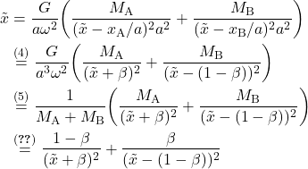 \begin{equation*} \begin{split} \tilde{x} &= \frac{G}{a \omega^2} \qty(\frac{M_{\text{A}}}{(\tilde{x} -x_{\text{A}}/a)^2 a^2} + \frac{M_{\text{B}}}{(\tilde{x} -x_{\text{B}}/a)^2 a^2})\\ &\overset{(4)}{=} \frac{G}{a^3 \omega^2} \qty(\frac{M_{\text{A}}}{(\tilde{x} +\beta)^2} + \frac{M_{\text{B}}}{(\tilde{x} -(1-\beta))^2})\\ &\overset{(5)}{=} \frac{1}{M_\text{A} + M_\text{B}} \qty(\frac{M_{\text{A}}}{(\tilde{x} +\beta)^2} + \frac{M_{\text{B}}}{(\tilde{x} -(1-\beta))^2})\\ &\overset{\eqref{eq:beta}}{=} \frac{1-\beta}{(\tilde{x}+\beta)^2} + \frac{\beta}{(\tilde{x}-(1-\beta))^2} \end{split}\end{equation*}